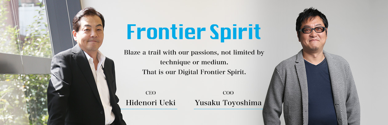 'Frontier Spirit' Blaze a trail with our passions, not limited by technique or medium. That is our Digital Frontier Spirit.　Hidenori Ueki CEO